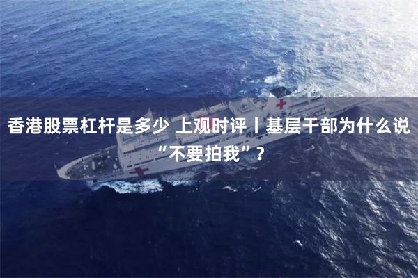 香港股票杠杆是多少 上观时评丨基层干部为什么说“不要拍我”？