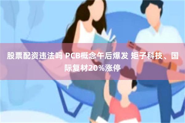 股票配资违法吗 PCB概念午后爆发 矩子科技、国际复材20%涨停