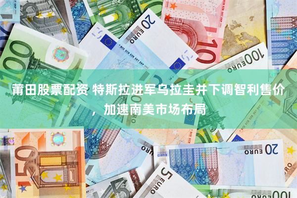 莆田股票配资 特斯拉进军乌拉圭并下调智利售价，加速南美市场布局