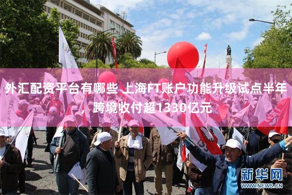 外汇配资平台有哪些 上海FT账户功能升级试点半年，跨境收付超1330亿元