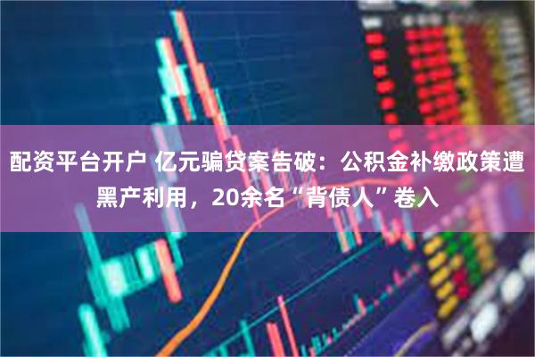 配资平台开户 亿元骗贷案告破：公积金补缴政策遭黑产利用，20余名“背债人”卷入
