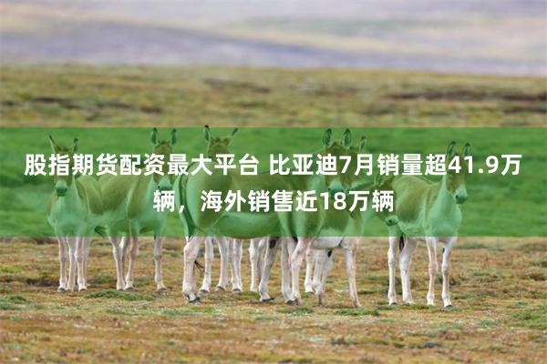 股指期货配资最大平台 比亚迪7月销量超41.9万辆，海外销售近18万辆