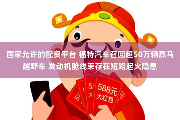 国家允许的配资平台 福特汽车召回超50万辆烈马越野车 发动机舱线束存在短路起火隐患