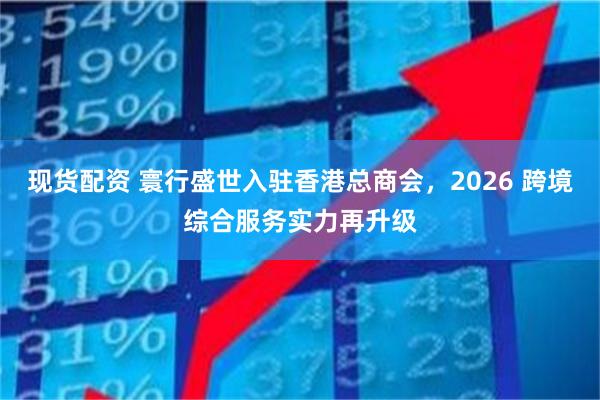 现货配资 寰行盛世入驻香港总商会，2026 跨境综合服务实力再升级