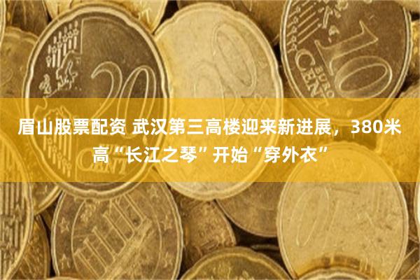 眉山股票配资 武汉第三高楼迎来新进展,380米高“长江之琴”开始“穿外衣”