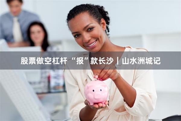 股票做空杠杆 “报”款长沙｜山水洲城记