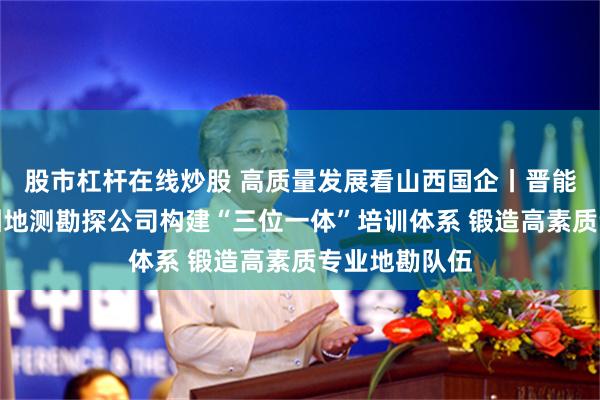 股市杠杆在线炒股 高质量发展看山西国企丨晋能控股煤业集团地测勘探公司构建“三位一体”培训体系 锻造高素质专业地勘队伍