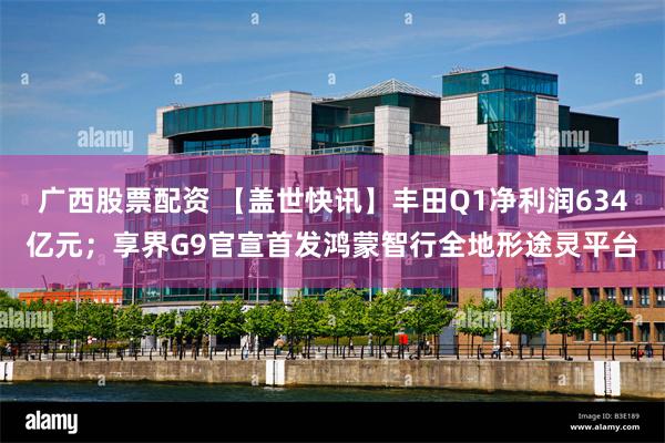 广西股票配资 【盖世快讯】丰田Q1净利润634亿元；享界G9官宣首发鸿蒙智行全地形途灵平台