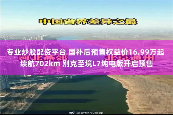 专业炒股配资平台 国补后预售权益价16.99万起 续航702km 别克至境L7纯电版开启预售