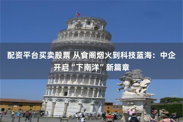 配资平台买卖股票 从食阁烟火到科技蓝海：中企开启“下南洋”新篇章