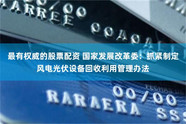 最有权威的股票配资 国家发展改革委：抓紧制定风电光伏设备回收利用管理办法