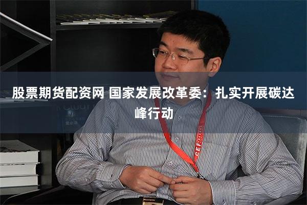 股票期货配资网 国家发展改革委：扎实开展碳达峰行动