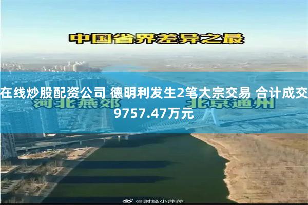 在线炒股配资公司 德明利发生2笔大宗交易 合计成交9757.47万元