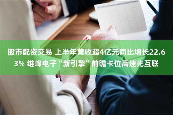 股市配资交易 上半年营收超4亿元同比增长22.63% 维峰电子“新引擎”前瞻卡位高速光互联
