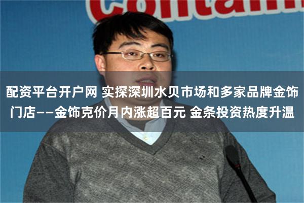 配资平台开户网 实探深圳水贝市场和多家品牌金饰门店——金饰克价月内涨超百元 金条投资热度升温