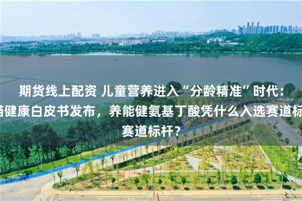 期货线上配资 儿童营养进入“分龄精准”时代：天猫健康白皮书发布，养能健氨基丁酸凭什么入选赛道标杆？