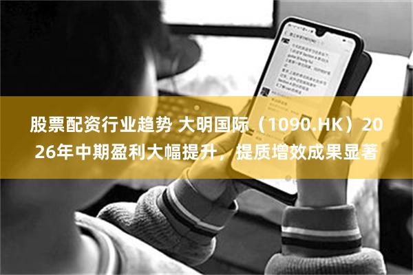 股票配资行业趋势 大明国际（1090.HK）2026年中期盈利大幅提升，提质增效成果显著
