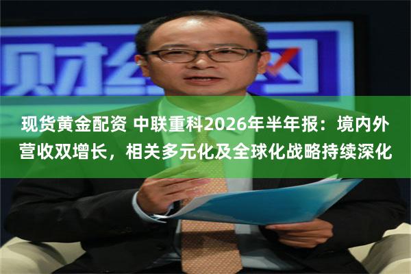 现货黄金配资 中联重科2026年半年报：境内外营收双增长，相关多元化及全球化战略持续深化