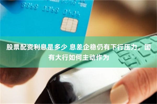 股票配资利息是多少 息差企稳仍有下行压力，国有大行如何主动作为