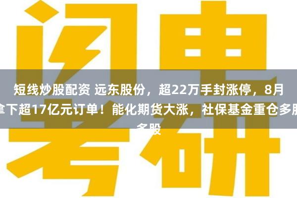 短线炒股配资 远东股份，超22万手封涨停，8月拿下超17亿元订单！能化期货大涨，社保基金重仓多股