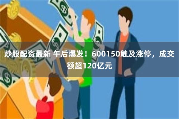 炒股配资最新 午后爆发！600150触及涨停，成交额超120亿元