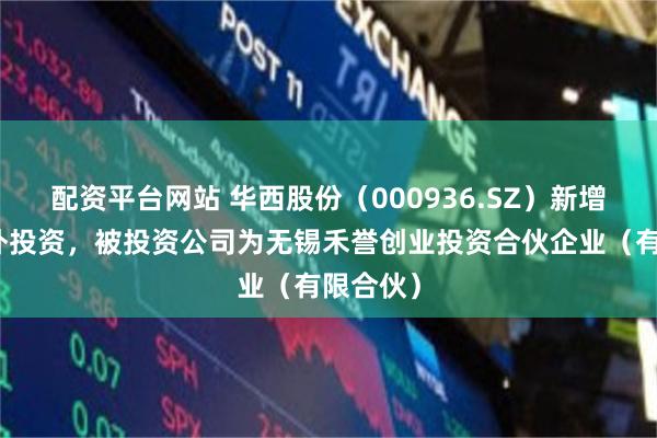 配资平台网站 华西股份（000936.SZ）新增一起对外投资，被投资公司为无锡禾誉创业投资合伙企业（有限合伙）
