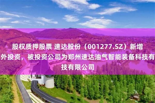 股权质押股票 速达股份（001277.SZ）新增一起对外投资，被投资公司为郑州速达油气智能装备科技有限公司
