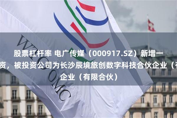 股票杠杆率 电广传媒（000917.SZ）新增一起对外投资，被投资公司为长沙辰境旅创数字科技合伙企业（有限合伙）