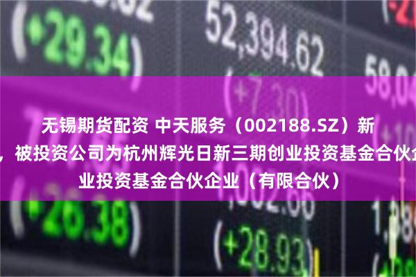 无锡期货配资 中天服务（002188.SZ）新增一起对外投资，被投资公司为杭州辉光日新三期创业投资基金合伙企业（有限合伙）