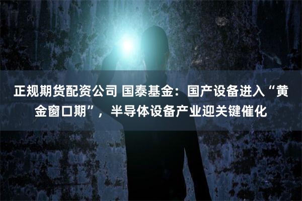 正规期货配资公司 国泰基金：国产设备进入“黄金窗口期”，半导体设备产业迎关键催化