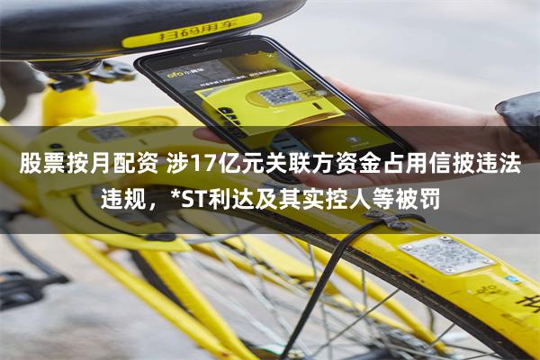 股票按月配资 涉17亿元关联方资金占用信披违法违规，*ST利达及其实控人等被罚