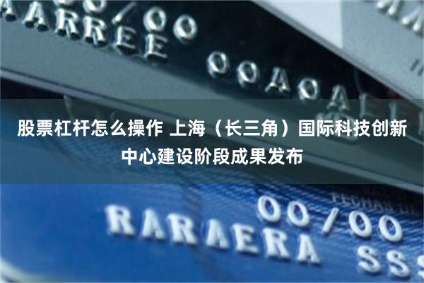 股票杠杆怎么操作 上海（长三角）国际科技创新中心建设阶段成果发布