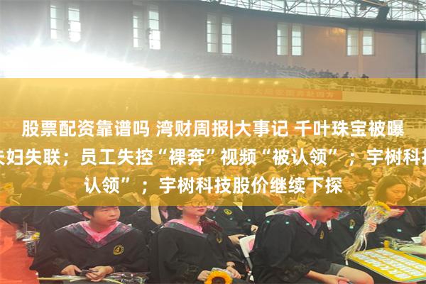 股票配资靠谱吗 湾财周报|大事记 千叶珠宝被曝欠薪，创始人夫妇失联；员工失控“裸奔”视频“被认领” ；宇树科技股价继续下探