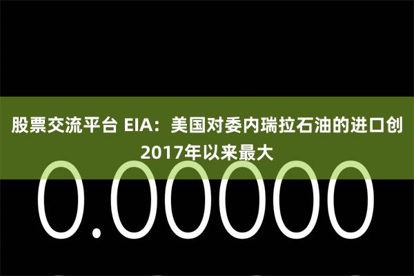 股票交流平台 EIA：美国对委内瑞拉石油的进口创2017年以来最大