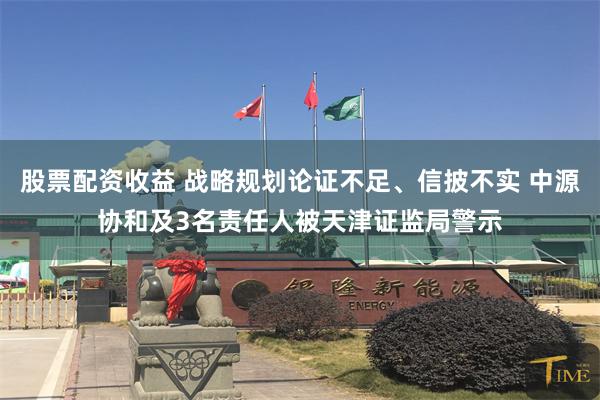 股票配资收益 战略规划论证不足、信披不实 中源协和及3名责任人被天津证监局警示