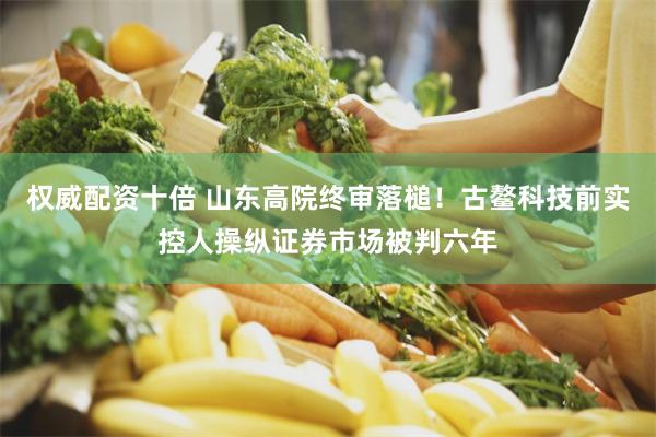 权威配资十倍 山东高院终审落槌！古鳌科技前实控人操纵证券市场被判六年