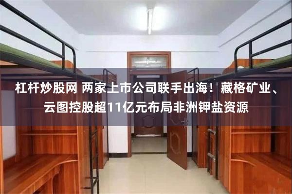 杠杆炒股网 两家上市公司联手出海!藏格矿业、云图控股超11亿元布局非洲钾盐资源