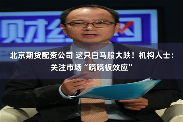 北京期货配资公司 这只白马股大跌!机构人士:关注市场“跷跷板效应”