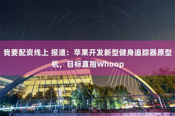 我要配资线上 报道：苹果开发新型健身追踪器原型机，目标直指Whoop