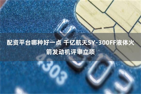 配资平台哪种好一点 千亿航天SY-300FF液体火箭发动机评审立项