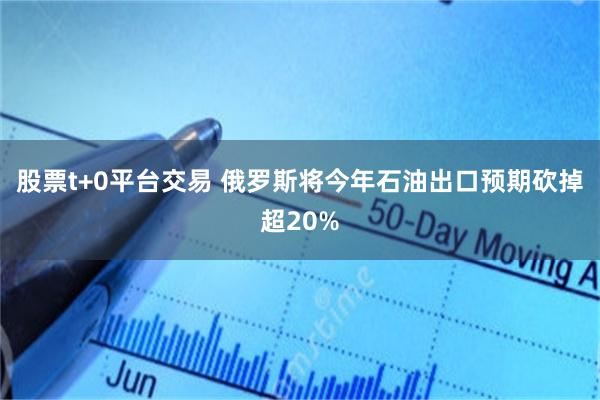 股票t+0平台交易 俄罗斯将今年石油出口预期砍掉超20%