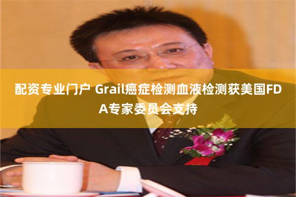 配资专业门户 Grail癌症检测血液检测获美国FDA专家委员会支持
