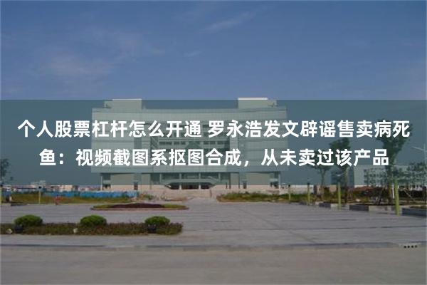 个人股票杠杆怎么开通 罗永浩发文辟谣售卖病死鱼：视频截图系抠图合成，从未卖过该产品
