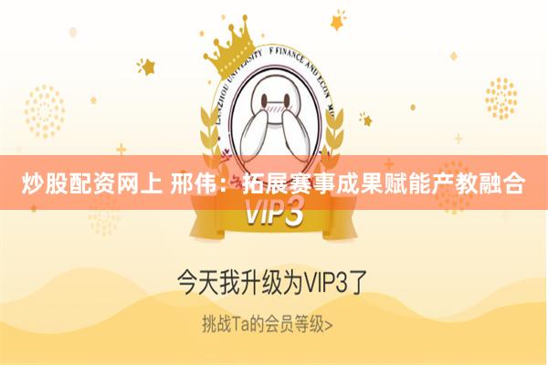 炒股配资网上 邢伟：拓展赛事成果赋能产教融合