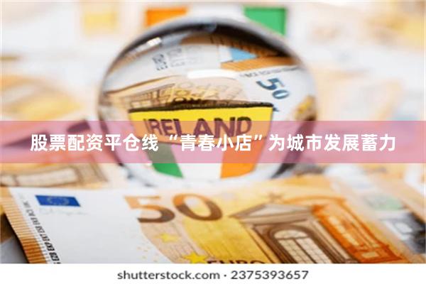 股票配资平仓线 “青春小店”为城市发展蓄力