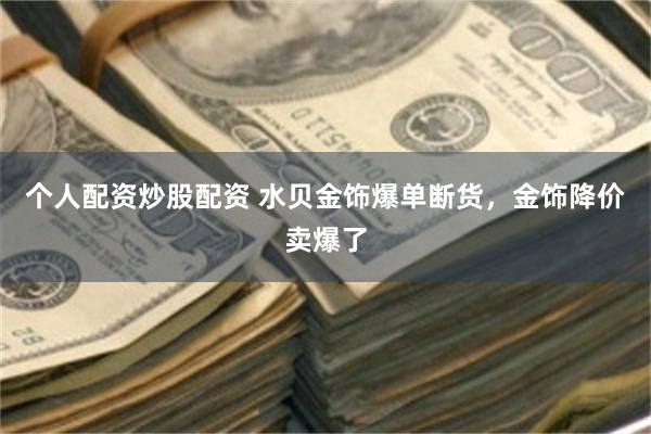 个人配资炒股配资 水贝金饰爆单断货，金饰降价卖爆了