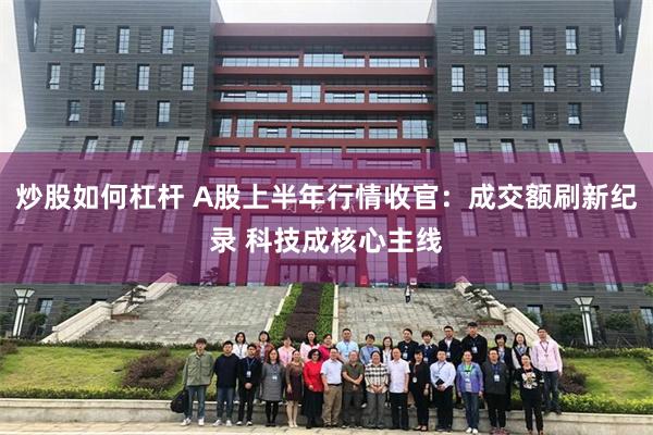 炒股如何杠杆 A股上半年行情收官：成交额刷新纪录 科技成核心主线
