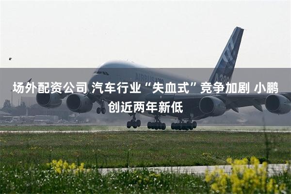 场外配资公司 汽车行业“失血式”竞争加剧 小鹏创近两年新低
