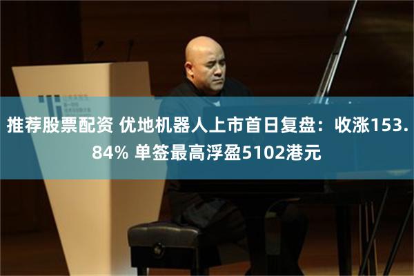 推荐股票配资 优地机器人上市首日复盘：收涨153.84% 单签最高浮盈5102港元