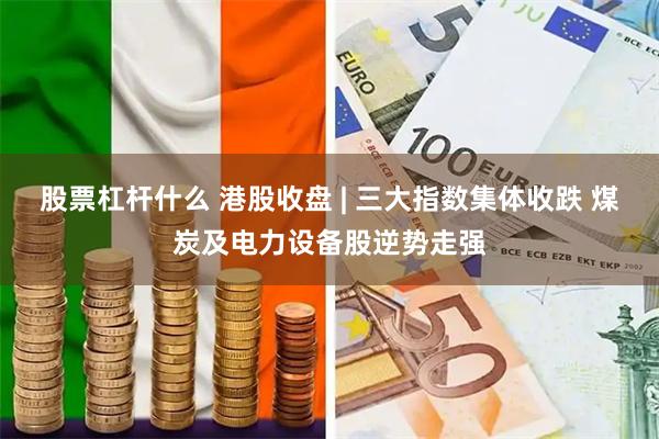 股票杠杆什么 港股收盘 | 三大指数集体收跌 煤炭及电力设备股逆势走强